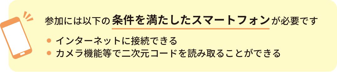 参加には以下の条件を満たしたスマートフォンが必要です。インターネットに接続できる、カメラ機能等で2次元コードを読み取ることができる